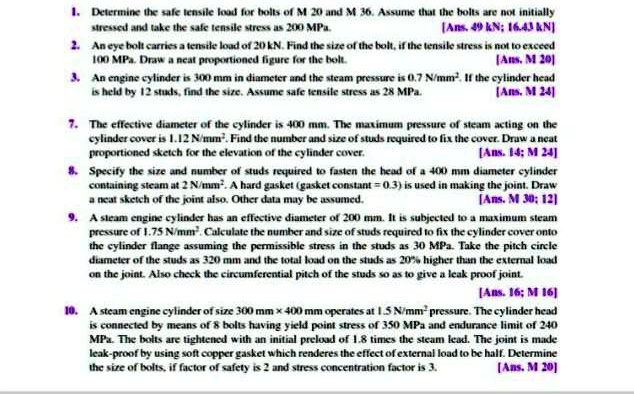 1. Determine the safe tensile load for bolts of M 20 and M 36. Assume that the bolts are not initially stressed and take the safe tensile stress as 200 MPa. [Ans. 49 kN; 16.43 kN]
2. An eye bolt carries a tensile load of 20 kN. Find the size of the bolt, if the tensile stress is not to exceed 100 MPa. Draw a neat proportioned figure for the bolt. [Ans. M 20]
3. An engine cylinder is 300 mm in diameter and the steam pressure is 0.7 N/mm². If the cylinder head is held by 12 studs, find the size. Assume safe tensile stress as 28 MPa. [Ans. M 24]
7. The effective diameter of the cylinder is 400 mm. The maximum pressure of steam acting on the cylinder cover is 1.12 N/mm². Find the number and size of studs required to fix the cover. Draw a neat proportioned sketch for the elevation of the cylinder cover. [Ans. 14; M 24]
8. Specify the size and number of studs required to fasten the head of a 400 mm diameter cylinder containing steam at 2 N/mm². A hard gasket (gasket constant = 0.3) is used in making the joint. Draw a neat sketch of the joint also. Other data may be assumed. [Ans. M 30; 12]
9. A steam engine cylinder has an effective diameter of 200 mm. It is subjected to a maximum steam pressure of 1.75 N/mm². Calculate the number and size of studs required to fix the cylinder cover onto the cylinder flange assuming the permissible stress in the studs as 30 MPa. Take the pitch circle diameter of the studs as 320 mm and the total load on the studs as 20% higher than the external load on the joint. Also check the circumferential pitch of the studs so as to give a leak proof joint. [Ans. 16; M 16]
10. A steam engine cylinder of size 300 mm × 400 mm operates at 1.5 N/mm² pressure. The cylinder head is connected by means of 8 bolts having yield point stress of 350 MPa and endurance limit of 240 MPa. The bolts are tightened with an initial preload of 1.8 times the steam lead. The joint is made leak-proof by using soft copper gasket which renders the effect of external load to be half. Determine the size of bolts, if factor of safety is 2 and stress concentration factor is 3. [Ans. M 20]