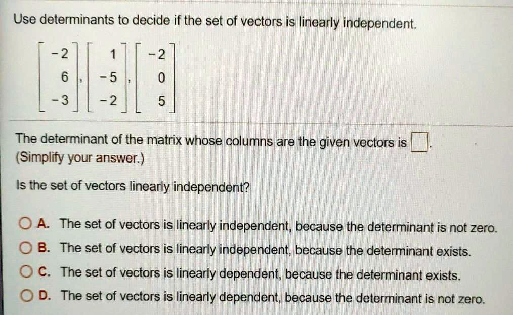 Use determinants to decide if the set of vectors is linearly independent.

? -2 ? ?  1 ? ? -2 ?
?  6 ?, ? -5 ?, ?  0 ?
? -3 ? ? -2 ? ?  5 ?

The determinant of the matrix whose columns are the given vectors is [ ].
(Simplify your answer.)

Is the set of vectors linearly independent?

A. The set of vectors is linearly independent, because the determinant is not zero.
B. The set of vectors is linearly independent, because the determinant exists.
C. The set of vectors is linearly dependent, because the determinant exists.
D. The set of vectors is linearly dependent, because the determinant is not zero.