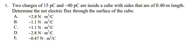 1. Two charges of 15 pC and –40 pC are inside a cube with sides that are of 0.40-m length. Determine the net electric flux through the surface of the cube.
A. +2.8 N · m²/C
B. –1.1 N · m²/C
C. +1.1 N · m²/C
D. –2.8 N · m²/C
E. –0.47 N · m²/C