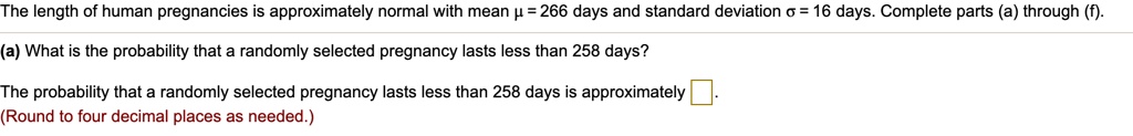 The length of human pregnancies is approximately normal with mean ? = 266 days and standard deviation ? = 16 days. Complete parts (a) through (f).
(a) What is the probability that a randomly selected pregnancy lasts less than 258 days?
The probability that a randomly selected pregnancy lasts less than 258 days is approximately .
(Round to four decimal places as needed.)