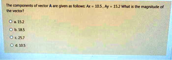 The components of vector A are given as follows: Ax = 10.5 , Ay = 15.2 What is the magnitude of the vector?

a. 15.2
b. 18.5
c. 25.7
d. 10.5