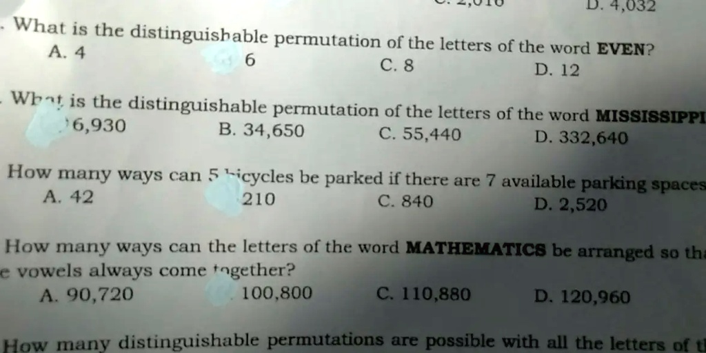 D. 4,032
- What is the distinguishable permutation of the letters of the word EVEN?
A. 4
6
C. 8
D. 12
- What is the distinguishable permutation of the letters of the word MISSISSIPPI
6,930
?. 34,650
C. 55,440
D. 332,640
How many ways can 5 bicycles be parked if there are 7 available parking spaces
A. 42
210
C. 840
D. 2,520
How many ways can the letters of the word MATHEMATICS be arranged so tha
e vowels always come together?
A. 90,720
100,800
C. 110,880
D. 120,960
How many distinguishable permutations are possible with all the letters of th