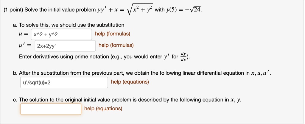 Solve the initial value problem yy' + x = ?(x^2 + y^2) with y(5) = -?(24).

a. To solve this, we should use the substitution
u = x^2 + y^2
u' = 2x + 2yy'
Enter derivatives using prime notation (e.g., you would enter y' for dy/dx).

b. After the substitution from the previous part, we obtain the following linear differential equation in x, u, u'.
u'/sqrt(u)=2

c. The solution to the original initial value problem is described by the following equation in x, y.