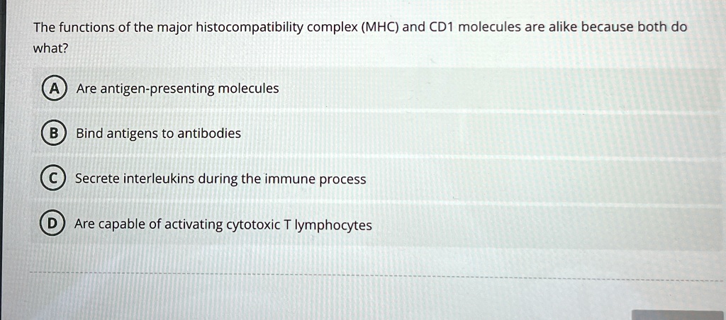 The functions of the major histocompatibility complex (MHC) and CD1 molecules are alike because both do
what?
A) Are antigen-presenting molecules
B) Bind antigens to antibodies
C) Secrete interleukins during the immune process
D) Are capable of activating cytotoxic T lymphocytes