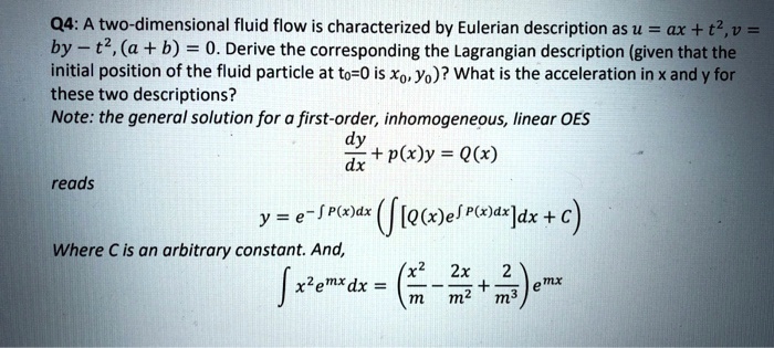 Q4: A two-dimensional fluid flow is characterized by Eulerian description as u = ax + t^2, v = by - t^2, (a + b) = 0. Derive the corresponding the Lagrangian description (given that the initial position of the fluid particle at t0=0 is x0, y0)? What is the acceleration in x and y for these two descriptions?
Note: the general solution for a first-order, inhomogeneous, linear OES
dy/dx + p(x)y = Q(x)
reads
y = e^-? P(x)dx (? [Q(x)e^? P(x)dx]dx + C)
Where C is an arbitrary constant. And,
? x^2e^mxdx = (x^2/m - 2x/m^2 + 2/m^3)e^mx