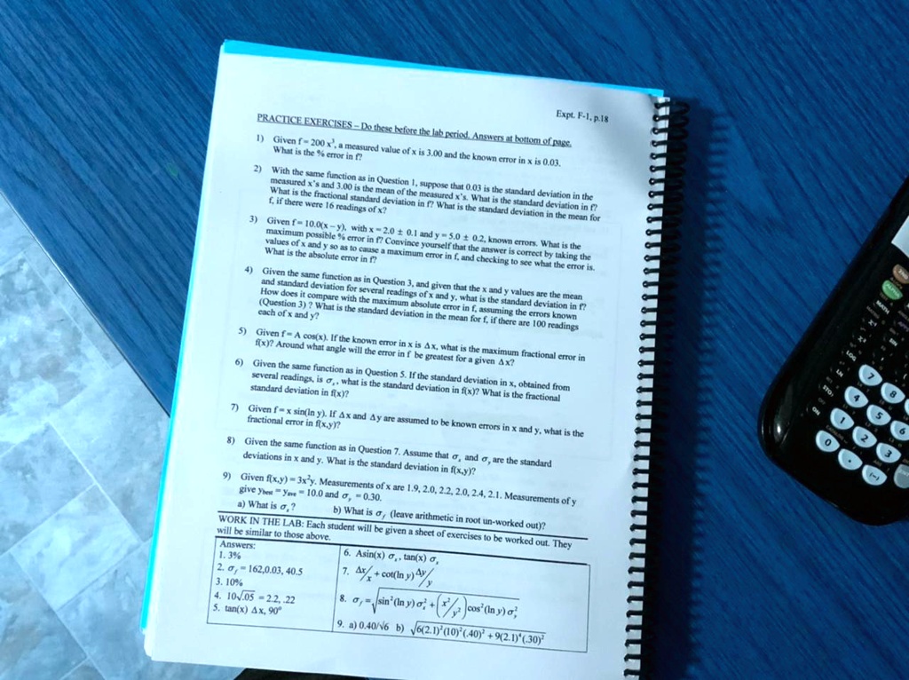 PRACTICE EXERCISES - Do these before the lab period. Answers at bottom of page.
1) Given f = 200 x^3, a measured value of x is 3.00 and the known error in x is 0.03. What is the % error in f?
2) With the same function as in Question 1, suppose that 0.03 is the standard deviation in the measured x's and 3.00 is the mean of the measured x's. What is the standard deviation in f? What is the fractional standard deviation in f? What is the standard deviation in the mean for f, if there were 16 readings of x?
3) Given f = 10.0(x - y), with x = 2.0 ± 0.1 and y = 5.0 ± 0.2, known errors. What is the maximum possible % error in f? Convince yourself that the answer is correct by taking the values of x and y so as to cause a maximum error in f, and checking to see what the error is. What is the absolute error in f?
4) Given the same function as in Question 3, and given that the x and y values are the mean and standard deviation for several readings of x and y, what is the standard deviation in f? How does it compare with the maximum absolute error in f, assuming the errors known (Question 3)? What is the standard deviation in the mean for f, if there are 100 readings each of x and y?
5) Given f = A cos(x). If the known error in x is ?x, what is the maximum fractional error in f(x)? Around what angle will the error in f be greatest for a given ?x?
6) Given the same function as in Question 5. If the standard deviation in x, obtained from several readings, is ?x, what is the standard deviation in f(x)? What is the fractional standard deviation in f(x)?
7) Given f = x sin(ln y). If ?x and ?y are assumed to be known errors in x and y, what is the fractional error in f(x,y)?
8) Given the same function as in Question 7. Assume that ?x and ?y are the standard deviations in x and y. What is the standard deviation in f(x,y)?
9) Given f(x,y) = 3x^2y. Measurements of x are 1.9, 2.0, 2.2, 2.0, 2.4, 2.1. Measurements of y give ybest = yave = 10.0 and ?y = 0.30.
a) What is ?x? b) What is ?f (leave arithmetic in root un-worked out)?
WORK IN THE LAB: Each student will be given a sheet of exercises to be worked out. They will be similar to those above.
Answers:
1. 3%
2. ?f = 162, 0.03, 40.5
3. 10%
4. 10?.05 = 2.2, .22
5. tan(x) ?x, 90°
6. Asin(x) ?x, tan(x) ?x
7. ?x/x + cot(ln y) ?y/y
8. ?f = ?[sin^2(ln y) ?x^2 + (x/y)^2 cos^2(ln y) ?y^2]
9. a) 0.40/?6 b) ?[6(2.1)^2(10)^2(.40)^2 + 9(2.1)^4(.30)^2]