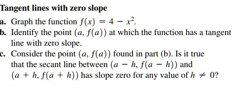 Tangent lines with zero slope
a. Graph the function f(x) = 4 - x².
b. Identify the point (a, f(a)) at which the function has a tangent line with zero slope.
c. Consider the point (a, f(a)) found in part (b). Is it true that the secant line between (a - h, f(a - h)) and (a + h, f(a + h)) has slope zero for any value of h ? 0?