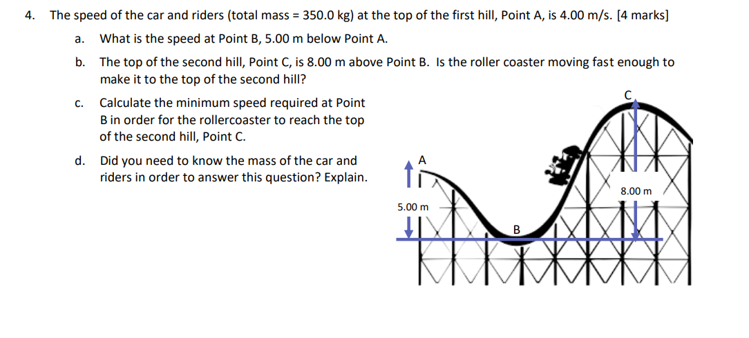 4. The speed of the car and riders (total mass = 350.0 kg) at the top of the first hill, Point A, is 4.00 m/s. [4 marks]
a. What is the speed at Point B, 5.00 m below Point A.
b. The top of the second hill, Point C, is 8.00 m above Point B. Is the roller coaster moving fast enough to make it to the top of the second hill?
c. Calculate the minimum speed required at Point B in order for the rollercoaster to reach the top of the second hill, Point C.
d. Did you need to know the mass of the car and riders in order to answer this question? Explain.