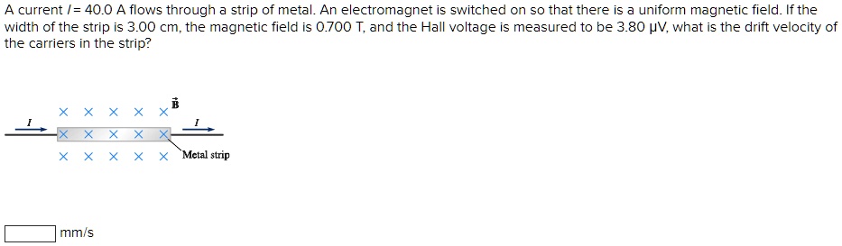 A current I = 40.0 A flows through a strip of metal. An electromagnet is switched on so that there is a uniform magnetic field. If the width of the strip is 3.00 cm, the magnetic field is 0.700 T, and the Hall voltage is measured to be 3.80 ?V, what is the drift velocity of the carriers in the strip?
mm/s
