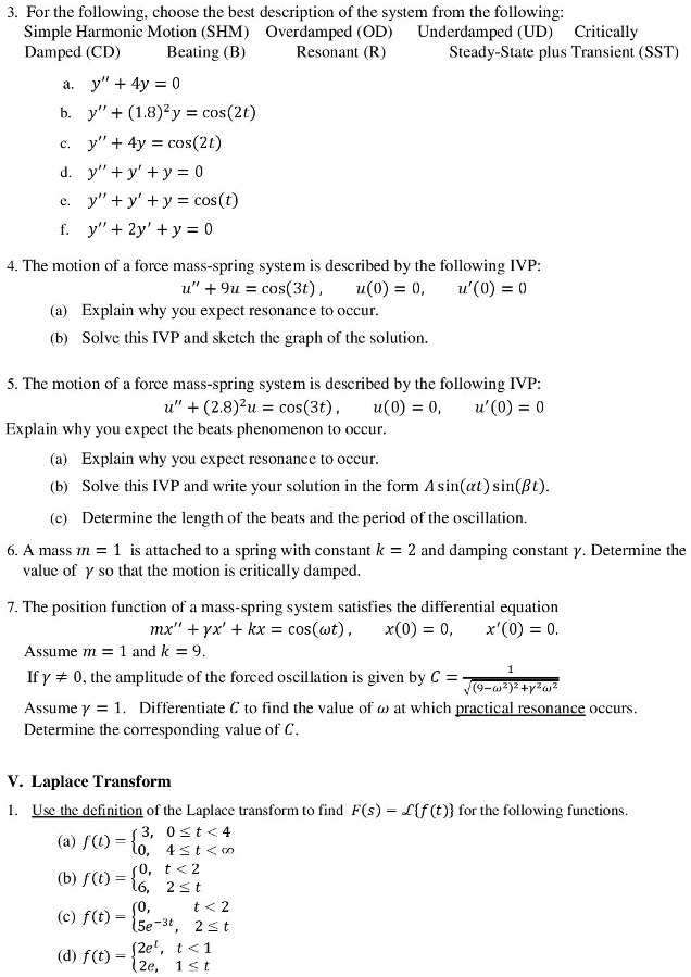 3. For the following, choose the best description of the system from the following: Simple Harmonic Motion (SHM) Overdamped (OD) Underdamped (UD) Critically Damped (CD) Beating (B) Resonant (R) Steady-State plus Transient (SST)

a. y” + 4y = 0
b. y” + (1.8)^2y = cos(2t)
c. y” + 4y = cos(2t)
d. y” + y' + y = 0
e. y” + y' + y = cos(t)
f. y” + 2y' + y = 0

4. The motion of a force mass-spring system is described by the following IVP:
u” + 9u = cos(3t), u(0) = 0, u'(0) = 0
(a) Explain why you expect resonance to occur.
(b) Solve this IVP and sketch the graph of the solution.

5. The motion of a force mass-spring system is described by the following IVP:
u” + (2.8)^2u = cos(3t), u(0) = 0, u'(0) = 0
Explain why you expect the beats phenomenon to occur.
(a) Explain why you expect resonance to occur.
(b) Solve this IVP and write your solution in the form A sin(?t) sin(?t).
(c) Determine the length of the beats and the period of the oscillation.

6. A mass m = 1 is attached to a spring with constant k = 2 and damping constant ?. Determine the value of ? so that the motion is critically damped.

7. The position function of a mass-spring system satisfies the differential equation
mx” + ?x' + kx = cos(?t), x(0) = 0, x'(0) = 0.
Assume m = 1 and k = 9.
If ? ? 0, the amplitude of the forced oscillation is given by C = 1 / sqrt((9-?^2)^2 + ?^2?^2)
Assume ? = 1. Differentiate C to find the value of ? at which practical resonance occurs.
Determine the corresponding value of C.

V. Laplace Transform
1. Use the definition of the Laplace transform to find F(s) = Lf(t) for the following functions.
(a) f(t) = 3, 0 ? t < 4; 0, 4 ? t < ?
(b) f(t) = 0, t < 2; 6, 2 ? t
(c) f(t) = 0, t < 2; 5e^-3t, 2 ? t
(d) f(t) = 2e^t, t < 1; 2e, 1 ? t