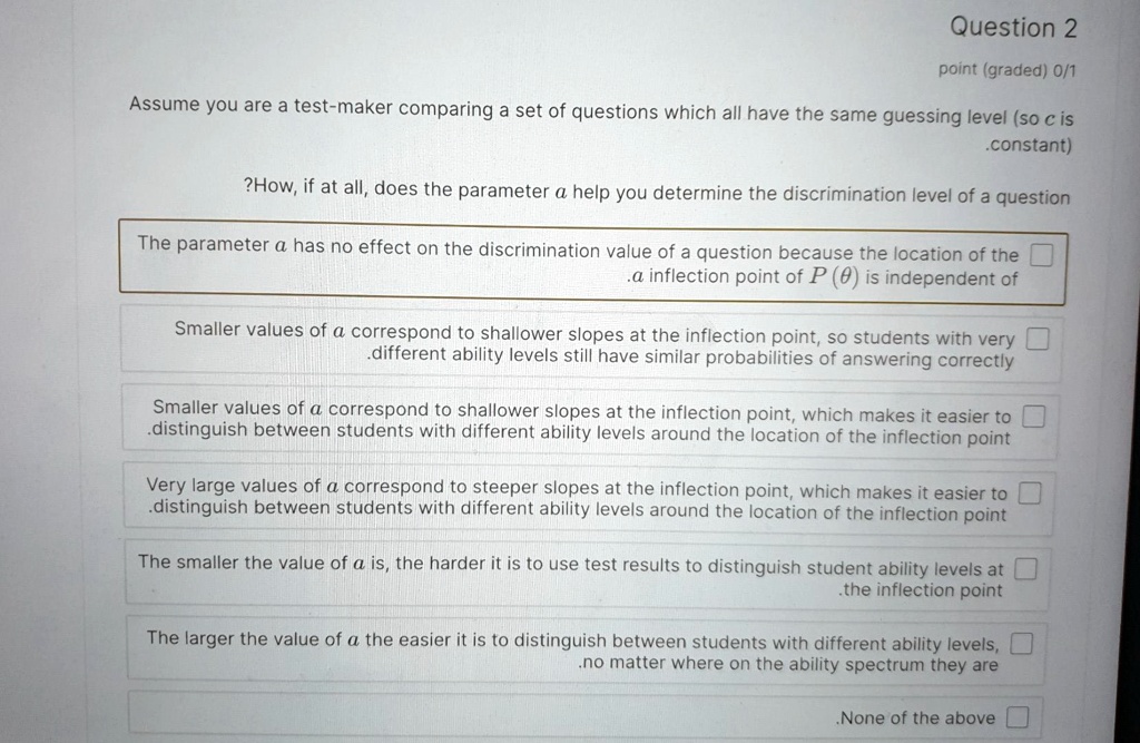 Question 2
point (graded) 0/1
Assume you are a test-maker comparing a set of questions which all have the same guessing level (so c is
.constant)
?How, if at all, does the parameter a help you determine the discrimination level of a question
The parameter a has no effect on the discrimination value of a question because the location of the
.a inflection point of P(θ) is independent of
Smaller values of a correspond to shallower slopes at the inflection point, so students with very
.different ability levels still have similar probabilities of answering correctly
Smaller values of a correspond to shallower slopes at the inflection point, which makes it easier to
.distinguish between students with different ability levels around the location of the inflection point
Very large values of a correspond to steeper slopes at the inflection point, which makes it easier to
.distinguish between students with different ability levels around the location of the inflection point
The smaller the value of a is, the harder it is to use test results to distinguish student ability levels at
the inflection point
The larger the value of a the easier it is to distinguish between students with different ability levels,
.no matter where on the ability spectrum they are
.None of the above