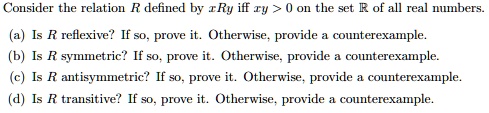 Consider the relation R defined by xRy iff xy > 0 on the set R of all real numbers.
(a) Is R reflexive? If so, prove it. Otherwise, provide a counterexample.
(b) Is R symmetric? If so, prove it. Otherwise, provide a counterexample.
(c) Is R antisymmetric? If so, prove it. Otherwise, provide a counterexample.
(d) Is R transitive? If so, prove it. Otherwise, provide a counterexample.