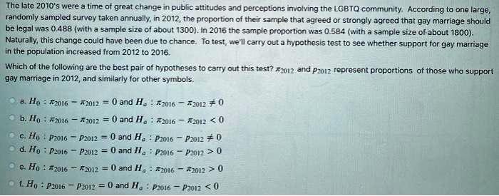 The late 2010's were a time of great change in public attitudes and perceptions involving the LGBTQ community. According to one large, randomly sampled survey taken annually, in 2012, the proportion of their sample that agreed or strongly agreed that gay marriage should be legal was 0.488 (with a sample size of about 1300). In 2016 the sample proportion was 0.584 (with a sample size of about 1800). Naturally, this change could have been due to chance. To test, we'll carry out a hypothesis test to see whether support for gay marriage in the population increased from 2012 to 2016.

Which of the following are the best pair of hypotheses to carry out this test? ?2012 and p2012 represent proportions of those who support gay marriage in 2012, and similarly for other symbols.

a. H0 : ?2016 ? ?2012 = 0 and Ha : ?2016 ? ?2012 ? 0
b. H0 : ?2016 ? ?2012 = 0 and Ha : ?2016 ? ?2012 < 0
c. H0 : p2016 ? p2012 = 0 and Ha : p2016 ? p2012 ? 0
d. H0 : p2016 ? p2012 = 0 and Ha : p2016 ? p2012 > 0
e. H0 : ?2016 ? ?2012 = 0 and Ha : ?2016 ? ?2012 > 0
f. H0 : p2016 ? p2012 = 0 and Ha : p2016 ? p2012 < 0