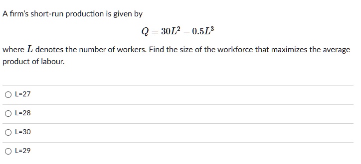 A firm's short-run production is given by
Q = 30L^2 - 0.5L^3
where L denotes the number of workers. Find the size of the workforce that maximizes the average product of labour.
L=27
L=28
L=30
L=29