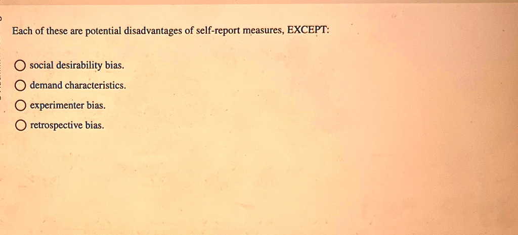 Each of these are potential disadvantages of self-report measures, EXCEPT:
social desirability bias.
demand characteristics.
experimenter bias.
retrospective bias.