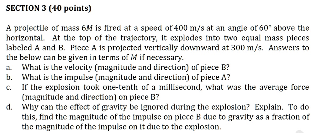 SECTION 3 (40 points)
A projectile of mass 6M is fired at a speed of 400 m/s at an angle of 60° above the
horizontal. At the top of the trajectory, it explodes into two equal mass pieces
labeled A and B. Piece A is projected vertically downward at 300 m/s. Answers to
the below can be given in terms of M if necessary.
a. What is the velocity (magnitude and direction) of piece B?
b. What is the impulse (magnitude and direction) of piece A?
c. If the explosion took one-tenth of a millisecond, what was the average force
(magnitude and direction) on piece B?
d. Why can the effect of gravity be ignored during the explosion? Explain. To do
this, find the magnitude of the impulse on piece B due to gravity as a fraction of
the magnitude of the impulse on it due to the explosion.