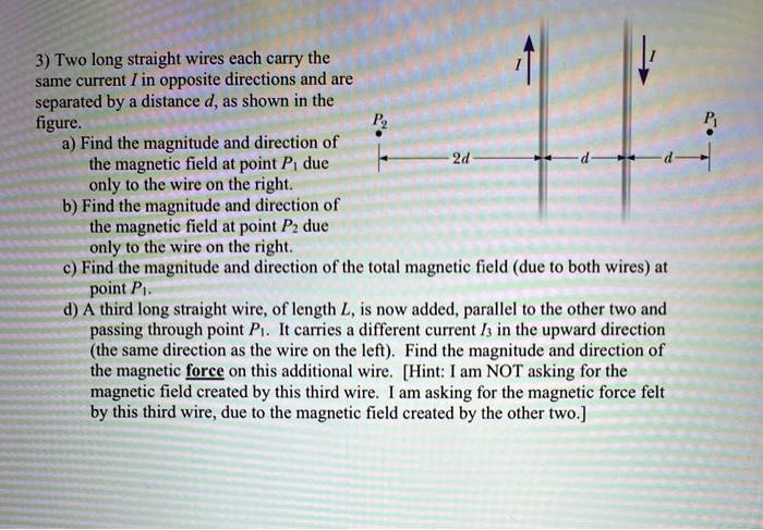 3) Two long straight wires each carry the same current I in opposite directions and are separated by a distance d, as shown in the figure.
a) Find the magnitude and direction of the magnetic field at point P1 due only to the wire on the right.
b) Find the magnitude and direction of the magnetic field at point P2 due only to the wire on the right.
c) Find the magnitude and direction of the total magnetic field (due to both wires) at point P1.
d) A third long straight wire, of length L, is now added, parallel to the other two and passing through point P1. It carries a different current I3 in the upward direction (the same direction as the wire on the left). Find the magnitude and direction of the magnetic force on this additional wire. [Hint: I am NOT asking for the magnetic field created by this third wire. I am asking for the magnetic force felt by this third wire, due to the magnetic field created by the other two.]