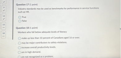 Question 17 (1 point)
Industry standards may be used as benchmarks for performance in service functions such as HR.
True
False

Question 18 (1 point)
Workers who fall below adequate levels of literacy
make up less than 10 percent of Canadians aged 16 or over.
may be major contributors to safety violations.
increase overall productivity levels.
are in high demand.
are not recognized as a problem.