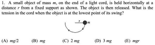 1. A small object of mass m, on the end of a light cord, is held horizontally at a
distance r from a fixed support as shown. The object is then released. What is the
tension in the cord when the object is at the lowest point of its swing?

(A) mg/2 (B) mg
(C) 2mg (D) 3mg (E) mgr
