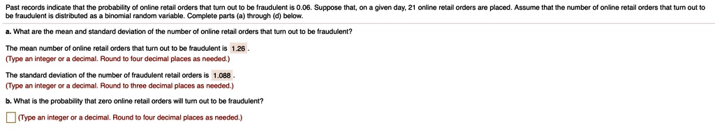 Past records indicate that the probability of online retail orders that turn out to be fraudulent is 0.06. Suppose that, on a given day, 21 online retail orders are placed. Assume that the number of online retail orders that turn out to be fraudulent is distributed as a binomial random variable. Complete parts (a) through (d) below.
a. What are the mean and standard deviation of the number of online retail orders that turn out to be fraudulent?
The mean number of online retail orders that turn out to be fraudulent is 1.26.
The standard deviation of the number of fraudulent retail orders is 1.088.
b. What is the probability that zero online retail orders will turn out to be fraudulent?