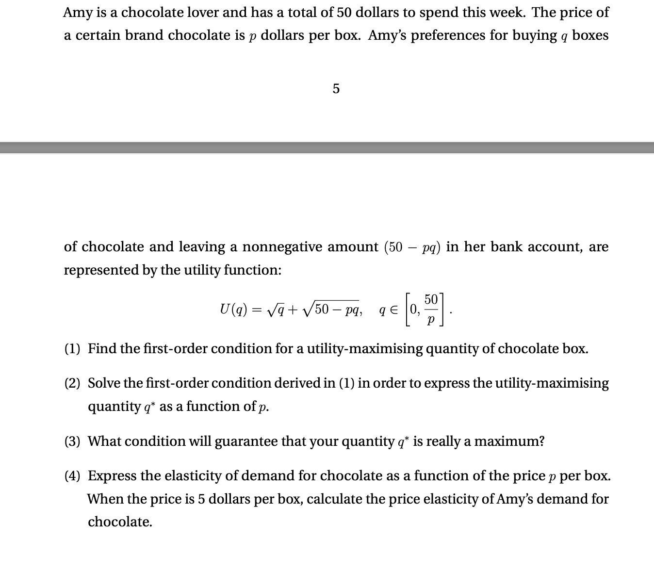 Amy is a chocolate lover and has a total of 50 dollars to spend this week. The price of a certain brand chocolate is p dollars per box. Amy's preferences for buying q boxes of chocolate and leaving a nonnegative amount (50 - pq) in her bank account, are represented by the utility function: U(q) = ?q + ?50 - pq, q ? [0, 50/p]. (1) Find the first-order condition for a utility-maximising quantity of chocolate box. (2) Solve the first-order condition derived in (1) in order to express the utility-maximising quantity q* as a function of p. (3) What condition will guarantee that your quantity q* is really a maximum? (4) Express the elasticity of demand for chocolate as a function of the price p per box. When the price is 5 dollars per box, calculate the price elasticity of Amy's demand for chocolate.