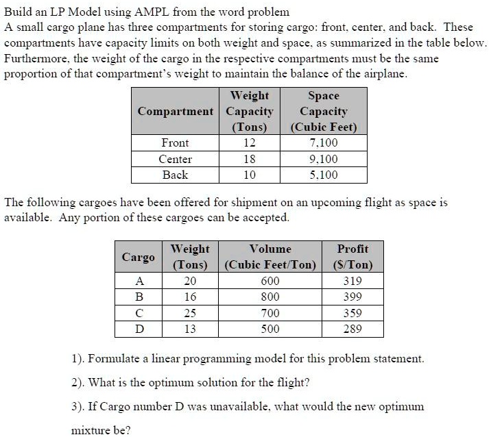 Build an LP Model using AMPL from the word problem
A small cargo plane has three compartments for storing cargo: front, center, and back. These compartments have capacity limits on both weight and space, as summarized in the table below. Furthermore, the weight of the cargo in the respective compartments must be the same proportion of that compartment's weight to maintain the balance of the airplane.

Compartment | Weight Capacity (Tons) | Space Capacity (Cubic Feet)
Front | 12 | 7,100
Center | 18 | 9,100
Back | 10 | 5,100

The following cargoes have been offered for shipment on an upcoming flight as space is available. Any portion of these cargoes can be accepted.

Cargo | Weight (Tons) | Volume (Cubic Feet/Ton) | Profit (/Ton)
A | 20 | 600 | 319
B | 16 | 800 | 399
C | 25 | 700 | 359
D | 13 | 500 | 289

1). Formulate a linear programming model for this problem statement.
2). What is the optimum solution for the flight?
3). If Cargo number D was unavailable, what would the new optimum mixture be?