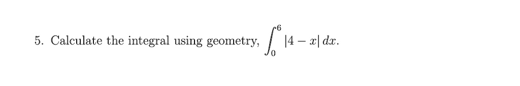 5. Calculate the integral using geometry, ∫0^6 |4 - x| dx.