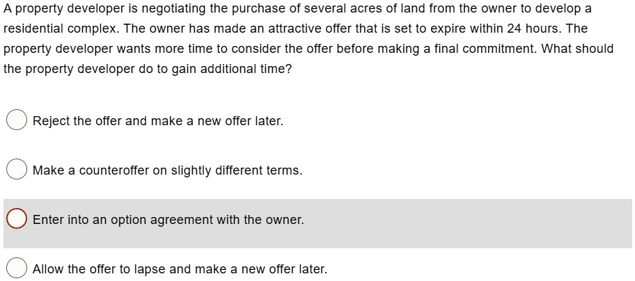 A property developer is negotiating the purchase of several acres of land from the owner to develop a
residential complex. The owner has made an attractive offer that is set to expire within 24 hours. The
property developer wants more time to consider the offer before making a final commitment. What should
the property developer do to gain additional time?
Reject the offer and make a new offer later.
Make a counteroffer on slightly different terms.
Enter into an option agreement with the owner.
Allow the offer to lapse and make a new offer later.