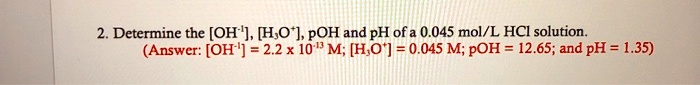 Determine the [OH?¹], [H?O?], pOH and pH of a 0.045 mol/L HCl solution.
(Answer: [OH?¹] = 2.2 x 10?¹³ M; [H?O?] = 0.045 M; pOH = 12.65; and pH = 1.35)