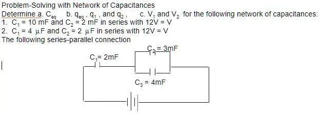 Problem-Solving with Network of Capacitances
Determine a. Ceq b. qeq, q1, and q2, c. V1 and V2 for the following network of capacitances:
1. C1 = 10 mF and C2 = 2 mF in series with 12V = V
2. C1 = 4 ?F and C2 = 2 ?F in series with 12V = V
The following series-parallel connection
C1 = 2mF
C2 = 3mF
C3 = 4mF
