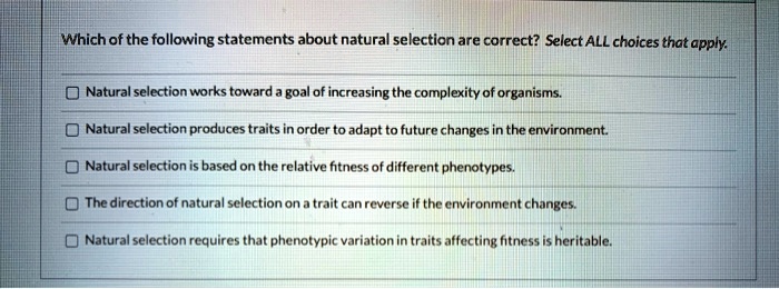 Which of the following statements about natural selection are correct? Select ALL choices that apply.

Natural selection works toward a goal of increasing the complexity of organisms.

Natural selection produces traits in order to adapt to future changes in the environment.

Natural selection is based on the relative fitness of different phenotypes.

The direction of natural selection on a trait can reverse if the environment changes.

Natural selection requires that phenotypic variation in traits affecting fitness is heritable.