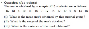 • Question 4(12 points)
The marks obtained by a sample of 15 students are as follows
15 13 6 12 11 18 2 17 18 17 17 9 8 14 16
(i) What is the mean mark obtained by this tutorial group?
(ii) What is the range of the mark obtained?
(iii) What is the variance of the mark obtained?