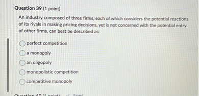 Question 39 (1 point)
An industry composed of three firms, each of which considers the potential reactions of its rivals in making pricing decisions, yet is not concerned with the potential entry of other firms, can best be described as:
perfect competition
a monopoly
an oligopoly
monopolistic competition
competitive monopoly
