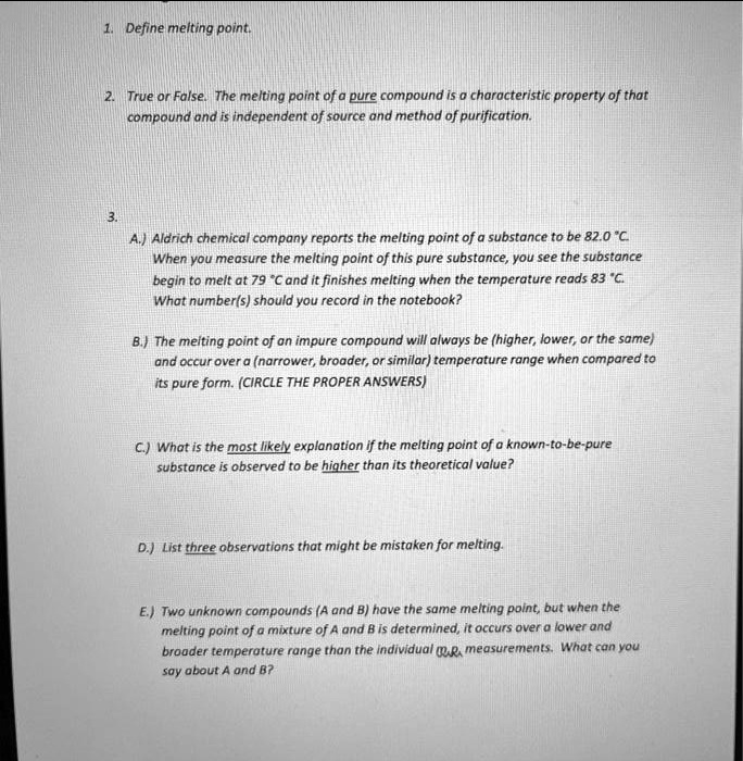 1. Define melting point.

2. True or False. The melting point of a pure compound is a characteristic property of that
compound and is independent of source and method of purification.

3.
A.) Aldrich chemical company reports the melting point of a substance to be 82.0 °C.
When you measure the melting point of this pure substance, you see the substance
begin to melt at 79 °C and it finishes melting when the temperature reads 83 °C.
What number(s) should you record in the notebook?

B.) The melting point of an impure compound will always be (higher, lower, or the same)
and occur over a (narrower, broader, or similar) temperature range when compared to
its pure form. (CIRCLE THE PROPER ANSWERS)

C.) What is the most likely explanation if the melting point of a known-to-be-pure
substance is observed to be higher than its theoretical value?

D.) List three observations that might be mistaken for melting.

E.) Two unknown compounds (A and B) have the same melting point, but when the
melting point of a mixture of A and B is determined, it occurs over a lower and
broader temperature range than the individual m.p. measurements. What can you
say about A and B?