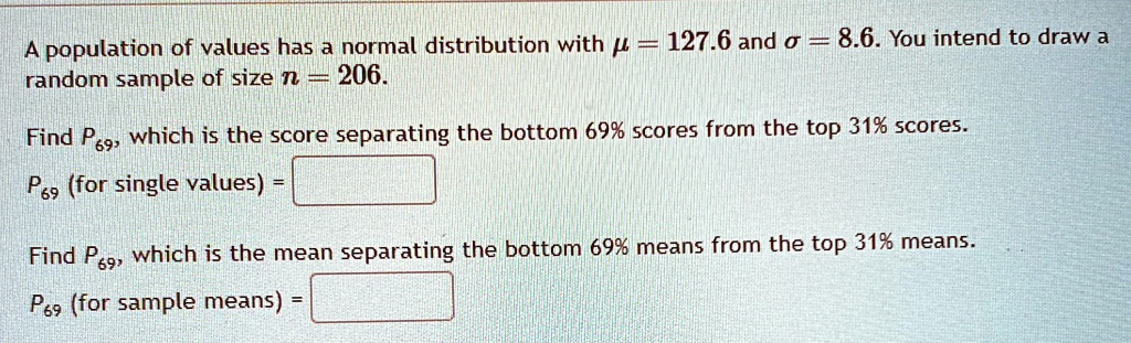 A population of values has a normal distribution with μ = 127.6 and σ = 8.6. You intend to draw a random sample of size n = 206.

Find P69, which is the score separating the bottom 69% scores from the top 31% scores.
P69 (for single values) = 

Find P69, which is the mean separating the bottom 69% means from the top 31% means.
P69 (for sample means) =