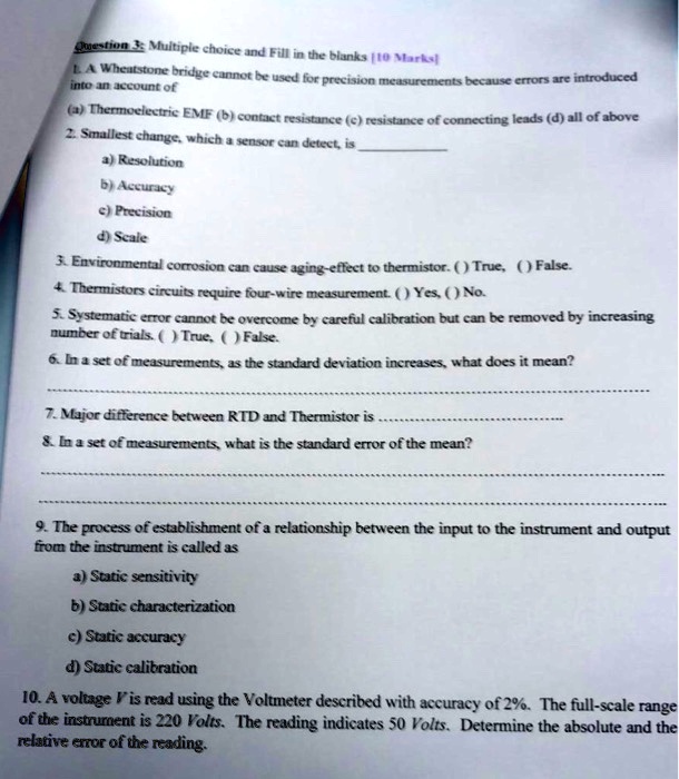 Question 3. Multiple choice and Fill in the blanks [10 Marks]
1. A Wheatstone bridge cannot be used for precision measurements because errors are introduced
into an account of
(a) Thermoelectric EMF (b) contact resistance (c) resistance of connecting leads (d) all of above
2. Smallest change, which a sensor can detect, is 
a) Resolution
b) Accuracy
c) Precision
d) Scale
3. Environmental corrosion can cause aging-effect to thermistor. () True, () False.
4. Thermistors circuits require four-wire measurement. () Yes, () No.
5. Systematic error cannot be overcome by careful calibration but can be removed by increasing
number of trials. () True, () False.
6. In a set of measurements, as the standard deviation increases, what does it mean?
7. Major difference between RTD and Thermistor is 
8. In a set of measurements, what is the standard error of the mean?
9. The process of establishment of a relationship between the input to the instrument and output
from the instrument is called as
a) Static sensitivity
b) Static characterization
c) Static accuracy
d) Static calibration
10. A voltage V is read using the Voltmeter described with accuracy of 2%. The full-scale range
of the instrument is 220 Volts. The reading indicates 50 Volts. Determine the absolute and the
relative error of the reading.