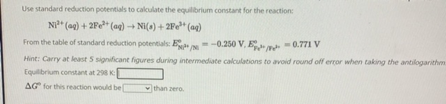 Use standard reduction potentials to calculate the equilibrium constant for the reaction:
Ni2+(aq) + 2Fe2+(aq) ? Ni(s) + 2Fe3+(aq)
From the table of standard reduction potentials: ENi2+/Ni° = -0.250 V, EFe3+/Fe2+° = 0.771 V
Hint: Carry at least 5 significant figures during intermediate calculations to avoid round off error when taking the antilogarithm.
Equilibrium constant at 298 K:
?G° for this reaction would be than zero.