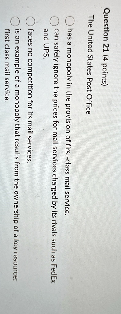 Question 21 (4 points)
The United States Post Office
has a monopoly in the provision of first-class mail service.
can safely ignore the prices for mail services charged by its rivals such as FedEx
and UPS.
faces no competition for its mail services.
is an example of a monopoly that results from the ownership of a key resource:
first class mail service.