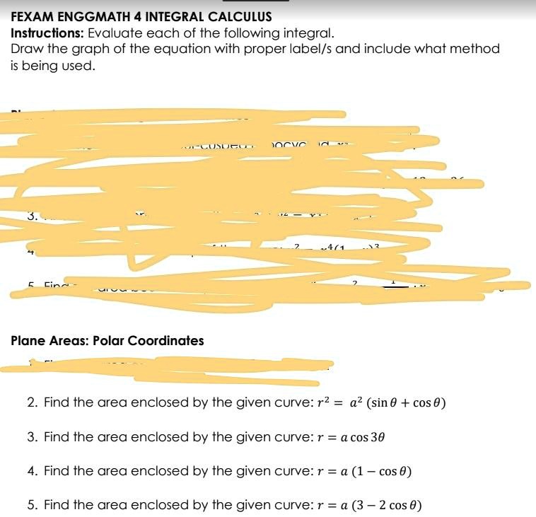 FEXAM ENGGMATH 4 INTEGRAL CALCULUS
Instructions: Evaluate each of the following integral.
Draw the graph of the equation with proper label/s and include what method
is being used.
Plane Areas: Polar Coordinates
2. Find the area enclosed by the given curve: r^2 = a^2 (sinθ + cosθ)
3. Find the area enclosed by the given curve: r = a cos 3θ
4. Find the area enclosed by the given curve: r = a (1 - cosθ)
5. Find the area enclosed by the given curve: r = a (3 - 2 cosθ)