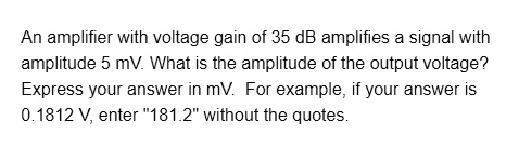 An amplifier with voltage gain of 35 dB amplifies a signal with amplitude 5 mV. What is the amplitude of the output voltage?
Express your answer in mV. For example, if your answer is 0.1812 V, enter "181.2" without the quotes.