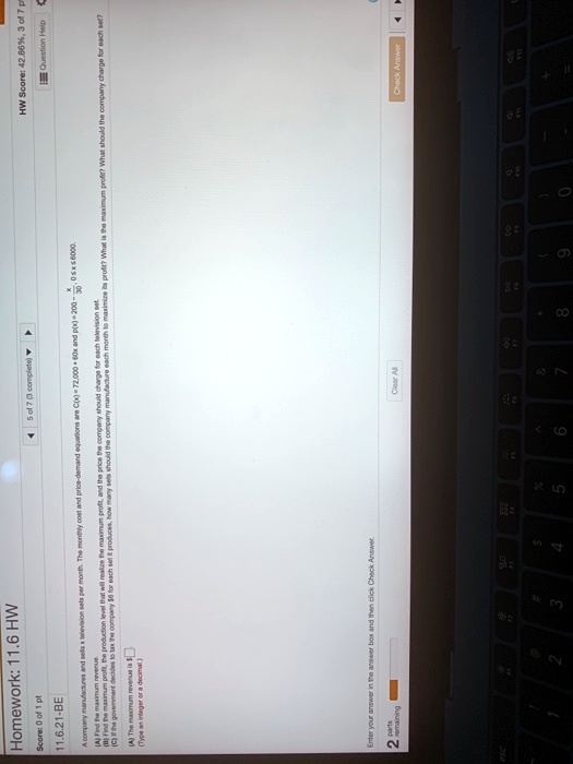 Homework: 11.6 HW
Score: 0 of 1 pt
11.6.21-BE
5 of 7 (3 complete)??
A company manufactures and sells x television sets per month. The monthly cost and price-demand equations are C(x)= 72,000 + 60x and p(x)=200-(x)/(30) x ≤ 6000.
(A) Find the maximum revenue.
(B) Find the maximum profit, the production level that will realize the maximum profit, and the price the company should charge for each television set.
HW Score: 42.86%, 3 of 7 p
Question Help
(C) If the government decides to tax the company 6 for each set it produces, how many sets should the company manufacture each month to maximize its profit? What is the maximum profit? What should the company charge for each set?
(A) The maximum revenue is
(Type an integer or a decimal)
Enter your answer in the answer box and then click Check Answer.
2 parts
remaining