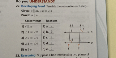 Do you UNDERSTAND?
22. Developing Proof Provide the reason for each step.
Given: ? || m, ?2 ? ?4
Prove: n || p

Statements Reasons
1) ? || m | 1) a. ?
2) ?1 ? ?2 | 2) b. ?
3) ?2 ? ?4 | 3) c. ?
4) ?1 ? ?4 | 4) d. ?
5) n || p | 5) e. ?

23. Reasoning Suppose a line intersecting two planes A