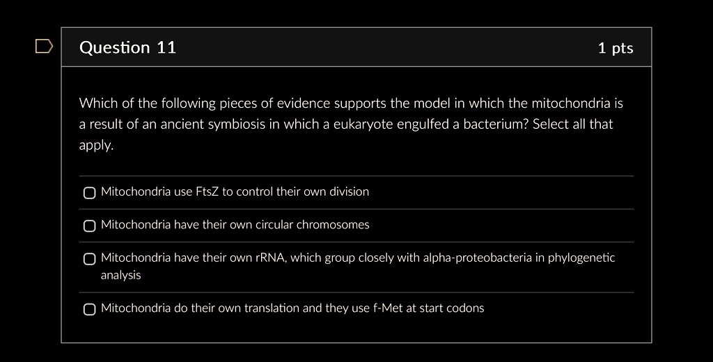 Question 11
1 pts
Which of the following pieces of evidence supports the model in which the mitochondria is
a result of an ancient symbiosis in which a eukaryote engulfed a bacterium? Select all that
apply.
Mitochondria use FtsZ to control their own division
Mitochondria have their own circular chromosomes
Mitochondria have their own rRNA, which group closely with alpha-proteobacteria in phylogenetic
analysis
Mitochondria do their own translation and they use f-Met at start codons