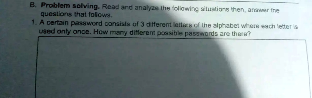 B. Problem solving. Read and analyze the following situations then, answer the questions that follows.
1. A certain password consists of 3 different letters of the alphabet where each letter is used only once. How many different possible passwords are there?