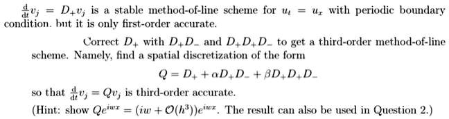(d)/(dt)vj = D+vj is a stable method-of-line scheme for ut = ux with periodic boundary condition. but it is only first-order accurate.Correct D+ with D+D- and D+D+D- to get a third-order method-of-line scheme. Namely, find a spatial discretization of the form
Q = D+ + α D+D- + β D+D+D-
so that (d)/(dt)vj = Qvj is third-order accurate.
(Hint: show Qe^iwx = (iw + O(h^3))e^iwx. The result can also be used in Question 2.)