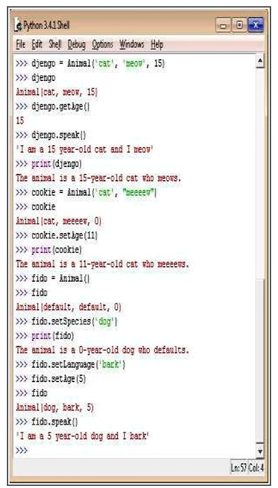 Python 3.4.1 Shell
File Edit Shell Debug Options Windows Help
>>> djengo = Animal('cat', 'meow', 15)
>>> djengo
Animal('cat', 'meow', 15)
>>> djengo.getAge()
15
>>> djengo.speak()
'I am a 15 year-old cat and I meow'
>>> print(djengo)
The animal is a 15-year-old cat who meows.
>>> cookie = Animal('cat', 'neeeew')
>>> cookie
Animal('cat', 'meeeew', 0)
>>> cookie.setAge(11)
>>> print(cookie)
The animal is a 11-year-old cat who meeeews.
>>> fido = Animal()
>>> fido
Animal('default', 'default', 0)
>>> fido.setSpecies('dog')
>>> print(fido)
The animal is a 0-year-old dog who defaults.
>>> fido.setLanguage('bark')
>>> fido.setAge(5)
>>> fido
Animal('dog', 'bark', 5)
>>> fido.speak()
'I am a 5 year-old dog and I bark'
>>>