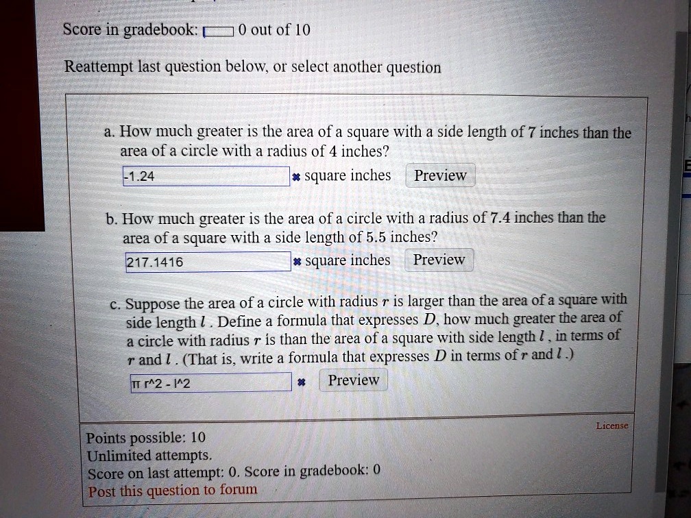 a. How much greater is the area of a square with a side length of 7 inches than the area of a circle with a radius of 4 inches?
-1.24 square inches Preview

b. How much greater is the area of a circle with a radius of 7.4 inches than the area of a square with a side length of 5.5 inches?
217.1416 square inches Preview

c. Suppose the area of a circle with radius r is larger than the area of a square with side length l. Define a formula that expresses D, how much greater the area of a circle with radius r is than the area of a square with side length l, in terms of r and l. (That is, write a formula that expresses D in terms of r and l.)
? r^2 - l^2 Preview