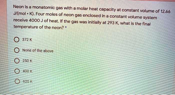 Neon is a monatomic gas with a molar heat capacity at constant volume of 12.66 J?(?mol • K). Four moles of neon gas enclosed in a constant volume system receive 4000 J of heat. If the gas was initially at 293 K, what is the final temperature of the neon? *

372 K

None of the above

250 K

400 K

620 K