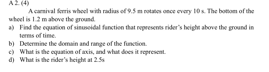A 2. (4)
A carnival ferris wheel with radius of 9.5 m rotates once every 10 s. The bottom of the wheel is 1.2 m above the ground.
a) Find the equation of sinusoidal function that represents rider's height above the ground in terms of time.
b) Determine the domain and range of the function.
c) What is the equation of axis, and what does it represent.
d) What is the rider's height at 2.5s