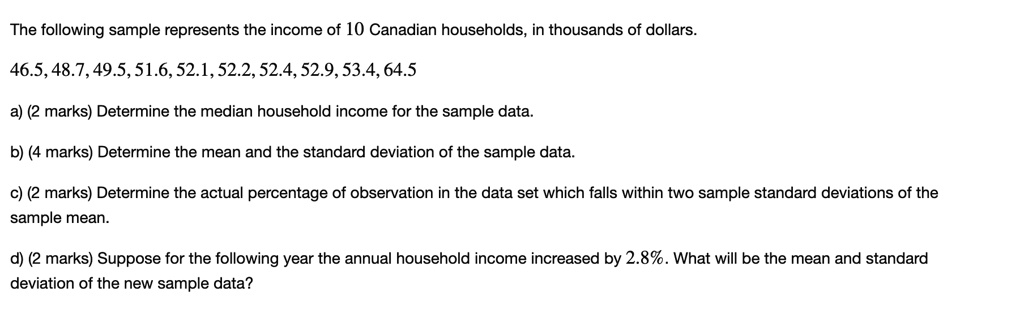 The following sample represents the income of 10 Canadian households, in thousands of dollars.

46.5, 48.7, 49.5, 51.6, 52.1, 52.2, 52.4, 52.9, 53.4, 64.5

a) (2 marks) Determine the median household income for the sample data.

b) (4 marks) Determine the mean and the standard deviation of the sample data.

c) (2 marks) Determine the actual percentage of observation in the data set which falls within two sample standard deviations of the sample mean.

d) (2 marks) Suppose for the following year the annual household income increased by 2.8%. What will be the mean and standard deviation of the new sample data?